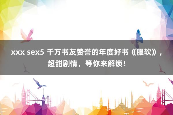 xxx sex5 千万书友赞誉的年度好书《服软》，超甜剧情，等你来解锁！
