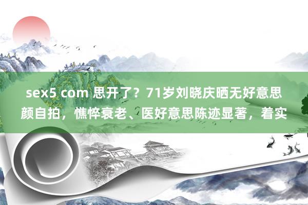 sex5 com 思开了？71岁刘晓庆晒无好意思颜自拍，憔悴衰老、医好意思陈迹显著，着实