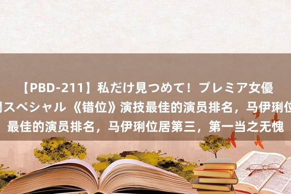 【PBD-211】私だけ見つめて！プレミア女優と主観でセックス8時間スペシャル 《错位》演技最佳的演员排名，马伊琍位居第三，第一当之无愧
