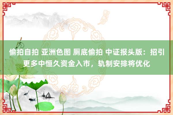 偷拍自拍 亚洲色图 厕底偷拍 中证报头版：招引更多中恒久资金入市，轨制安排将优化
