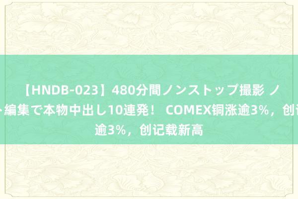【HNDB-023】480分間ノンストップ撮影 ノーカット編集で本物中出し10連発！ COMEX铜涨逾3%，创记载新高