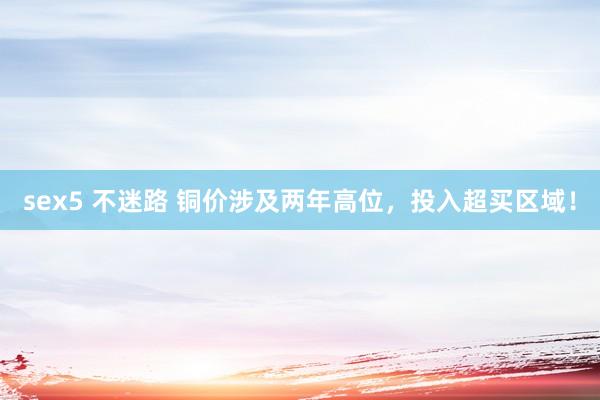 sex5 不迷路 铜价涉及两年高位，投入超买区域！
