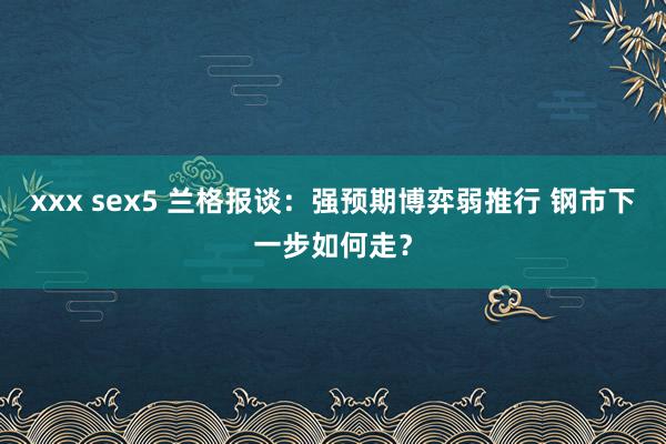 xxx sex5 兰格报谈：强预期博弈弱推行 钢市下一步如何走？