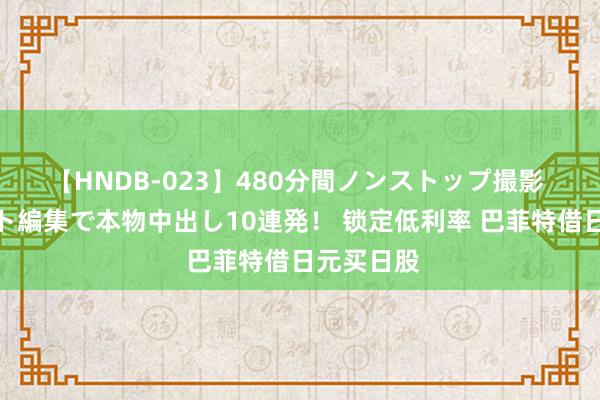 【HNDB-023】480分間ノンストップ撮影 ノーカット編集で本物中出し10連発！ 锁定低利率 巴菲特借日元买日股