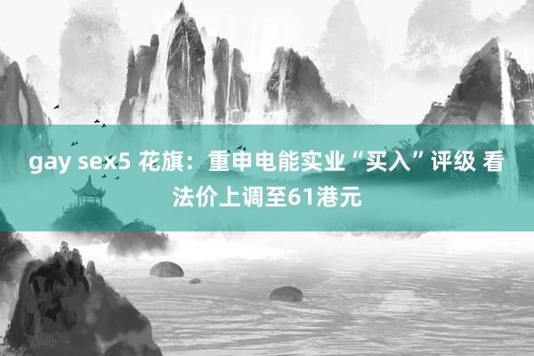 gay sex5 花旗：重申电能实业“买入”评级 看法价上调至61港元