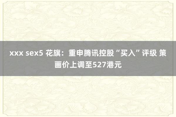 xxx sex5 花旗：重申腾讯控股“买入”评级 策画价上调至527港元