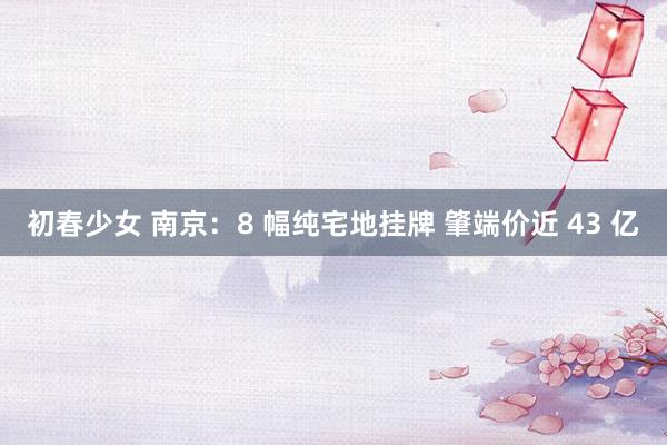 初春少女 南京：8 幅纯宅地挂牌 肇端价近 43 亿