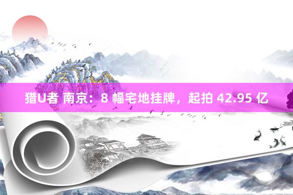 猎U者 南京：8 幅宅地挂牌，起拍 42.95 亿