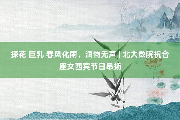 探花 巨乳 春风化雨，润物无声 | 北大数院祝合座女西宾节日昂扬