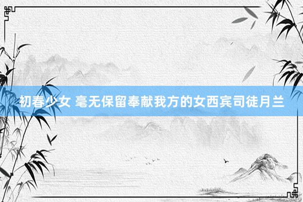 初春少女 毫无保留奉献我方的女西宾司徒月兰
