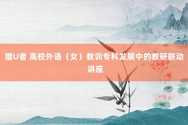 猎U者 高校外语（女）教训专科发展中的教研联动 讲座