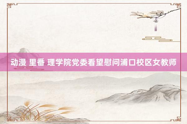 动漫 里番 理学院党委看望慰问浦口校区女教师