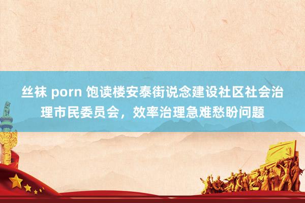 丝袜 porn 饱读楼安泰街说念建设社区社会治理市民委员会，效率治理急难愁盼问题