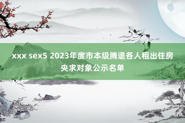 xxx sex5 2023年度市本级腾退各人租出住房央求对象公示名单