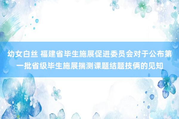 幼女白丝 福建省毕生施展促进委员会对于公布第一批省级毕生施展揣测课题结题技俩的见知