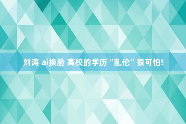 刘涛 ai换脸 高校的学历“乱伦”很可怕!