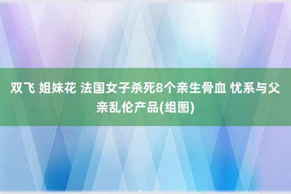双飞 姐妹花 法国女子杀死8个亲生骨血 忧系与父亲乱伦产品(组图)