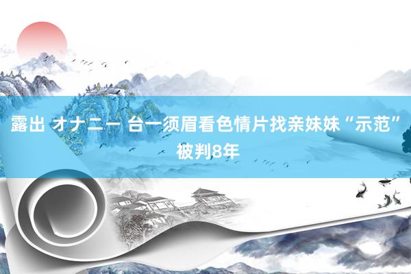 露出 オナニー 台一须眉看色情片找亲妹妹“示范” 被判8年