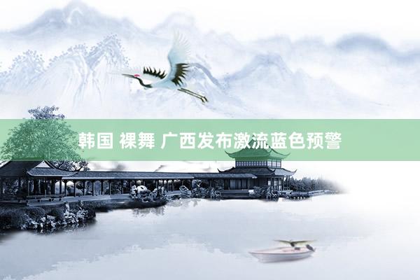 韩国 裸舞 广西发布激流蓝色预警