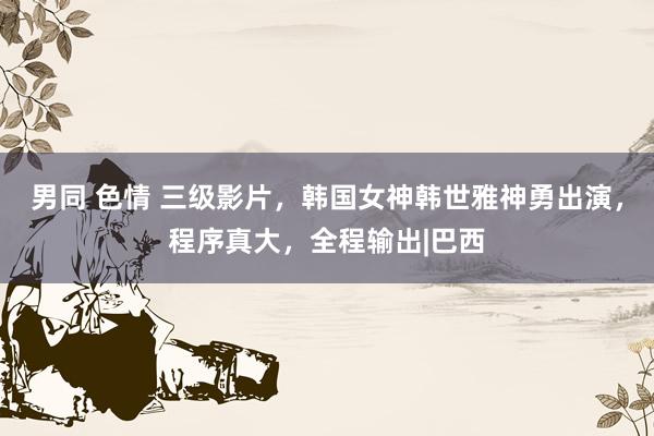 男同 色情 三级影片，韩国女神韩世雅神勇出演，程序真大，全程输出|巴西