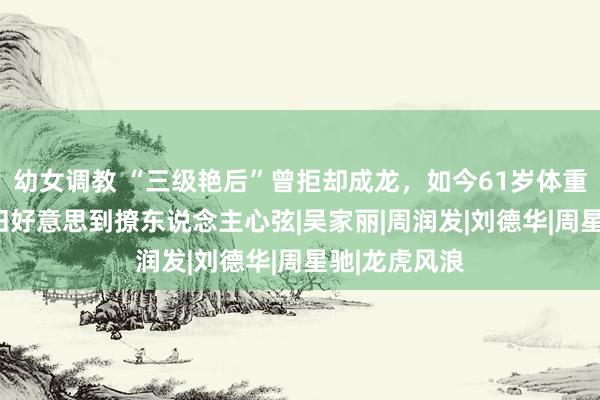 幼女调教 “三级艳后”曾拒却成龙，如今61岁体重220斤，依旧好意思到撩东说念主心弦|吴家丽|周润发|刘德华|周星驰|龙虎风浪