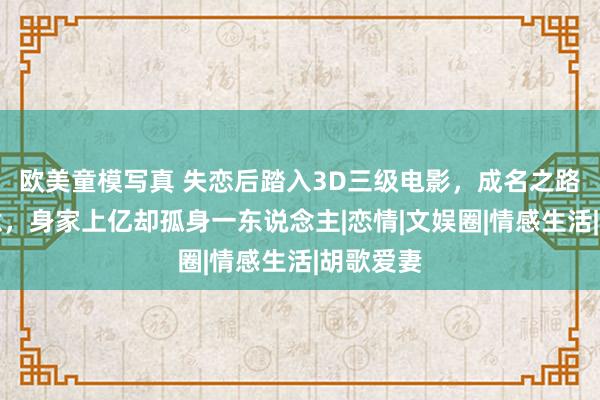 欧美童模写真 失恋后踏入3D三级电影，成名之路充满悔意，身家上亿却孤身一东说念主|恋情|文娱圈|情感生活|胡歌爱妻