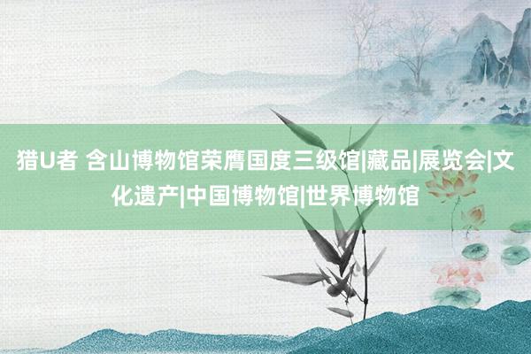 猎U者 含山博物馆荣膺国度三级馆|藏品|展览会|文化遗产|中国博物馆|世界博物馆