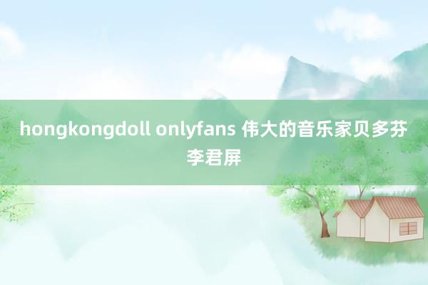 hongkongdoll onlyfans 伟大的音乐家贝多芬李君屏