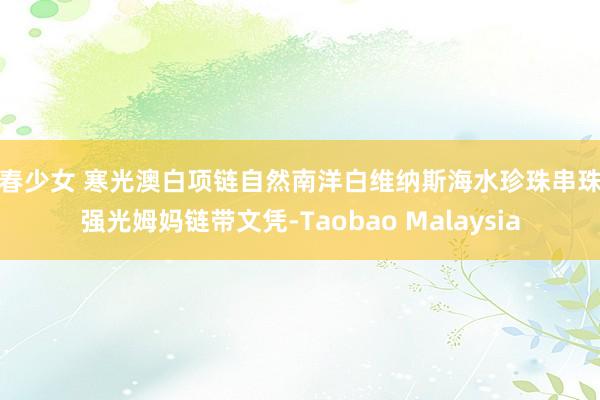 初春少女 寒光澳白项链自然南洋白维纳斯海水珍珠串珠极强光姆妈链带文凭-Taobao Malaysia