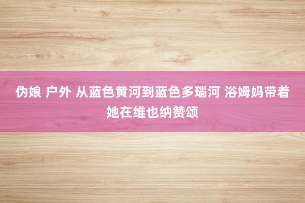 伪娘 户外 从蓝色黄河到蓝色多瑙河 浴姆妈带着她在维也纳赞颂