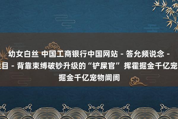 幼女白丝 中国工商银行中国网站－答允频说念－梁信栏目－背靠束缚破钞升级的“铲屎官” 挥霍掘金千亿宠物阛阓