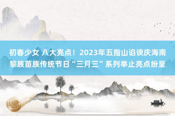 初春少女 八大亮点！2023年五指山谄谀庆海南黎族苗族传统节日“三月三”系列举止亮点纷呈