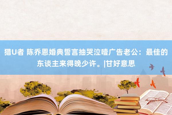 猎U者 陈乔恩婚典誓言抽哭泣噎广告老公：最佳的东谈主来得晚少许。|甘好意思