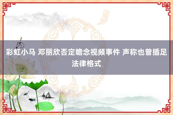 彩虹小马 邓丽欣否定瞻念视频事件 声称也曾插足法律格式