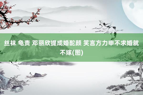 丝袜 龟责 邓丽欣提成婚酡颜 笑言方力申不求婚就不嫁(图)