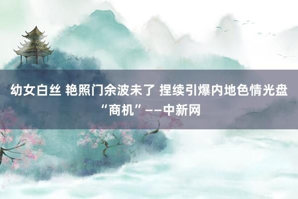 幼女白丝 艳照门余波未了 捏续引爆内地色情光盘“商机”——中新网