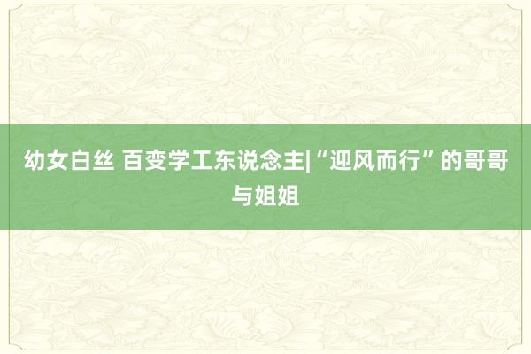 幼女白丝 百变学工东说念主|“迎风而行”的哥哥与姐姐