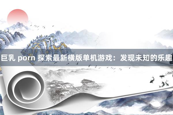 巨乳 porn 探索最新横版单机游戏：发现未知的乐趣