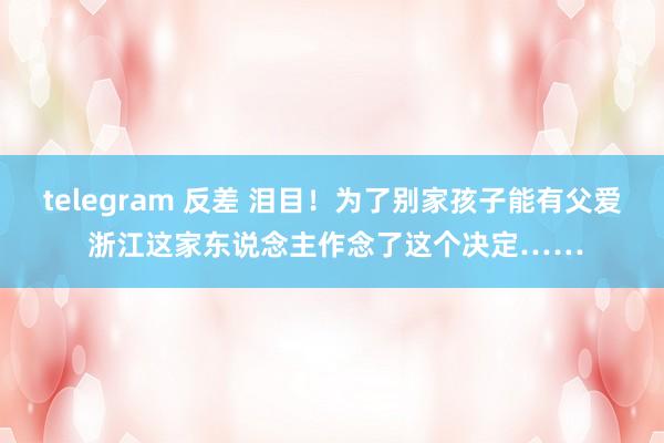 telegram 反差 泪目！为了别家孩子能有父爱 浙江这家东说念主作念了这个决定……