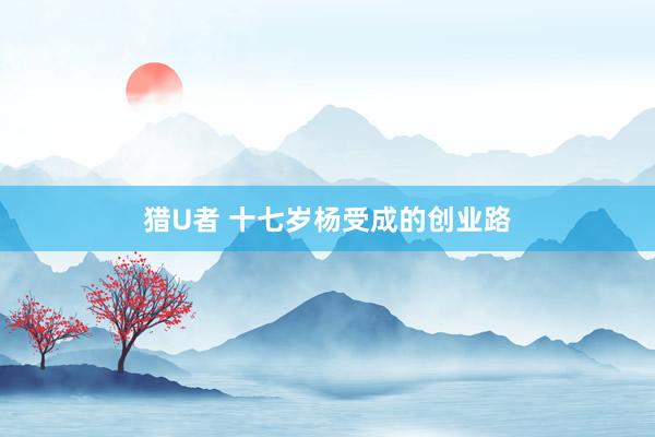 猎U者 十七岁杨受成的创业路