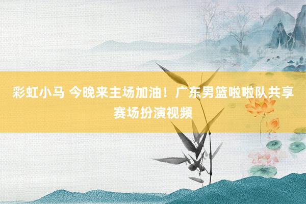彩虹小马 今晚来主场加油!广东男篮啦啦队共享赛场扮演视频