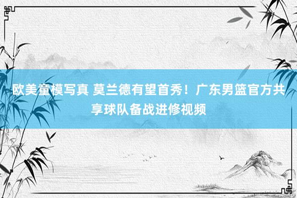 欧美童模写真 莫兰德有望首秀！广东男篮官方共享球队备战进修视频