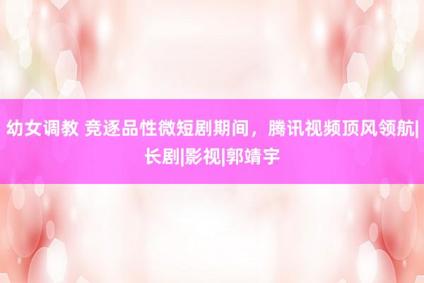 幼女调教 竞逐品性微短剧期间，腾讯视频顶风领航|长剧|影视|郭靖宇