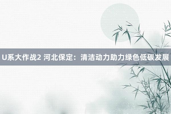 U系大作战2 河北保定：清洁动力助力绿色低碳发展