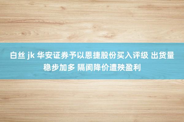 白丝 jk 华安证券予以恩捷股份买入评级 出货量稳步加多 隔阂降价遭殃盈利
