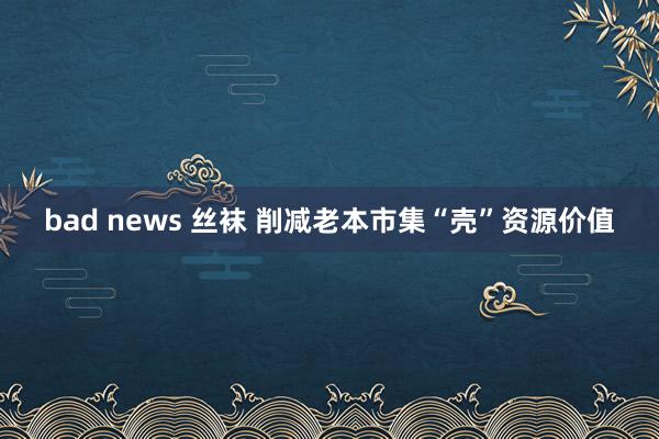 bad news 丝袜 削减老本市集“壳”资源价值