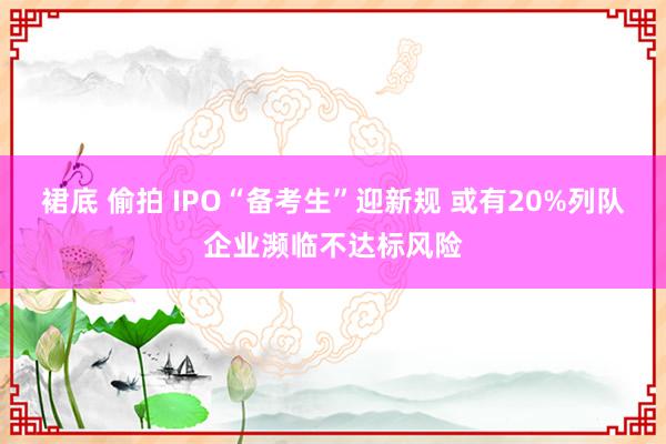 裙底 偷拍 IPO“备考生”迎新规 或有20%列队企业濒临不达标风险