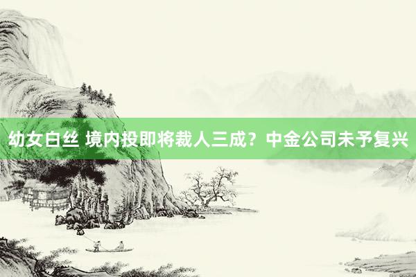 幼女白丝 境内投即将裁人三成？中金公司未予复兴