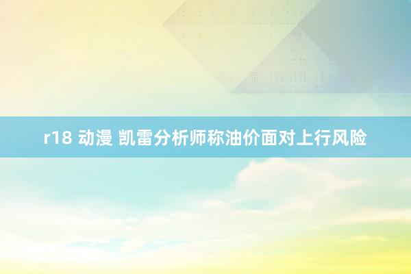 r18 动漫 凯雷分析师称油价面对上行风险