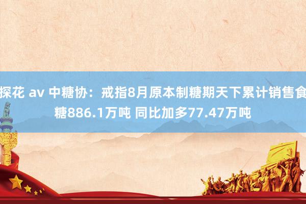 探花 av 中糖协：戒指8月原本制糖期天下累计销售食糖886.1万吨 同比加多77.47万吨